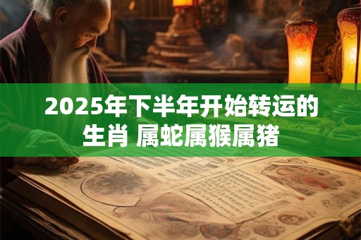 2025年下半年开始转运的生肖 属蛇属猴属猪