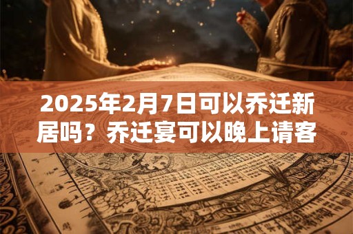 2025年2月7日可以乔迁新居吗？乔迁宴可以晚上请客吗？
