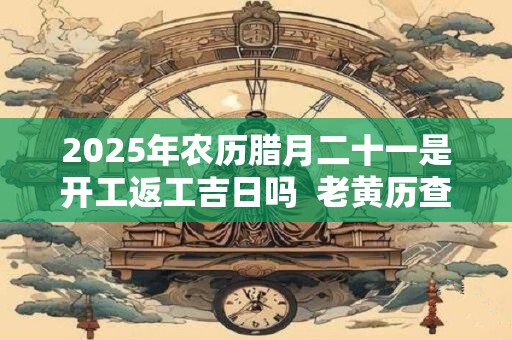 2025年农历腊月二十一是开工返工吉日吗  老黄历查询