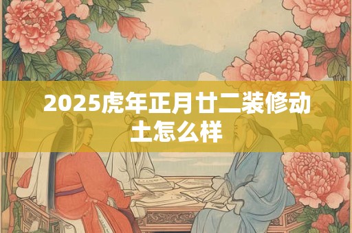 2025虎年正月廿二装修动土怎么样 2025虎年正月廿二装修动土怎么样