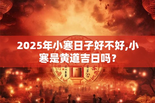 2026年小寒日子好不好,小寒是黄道吉日吗？