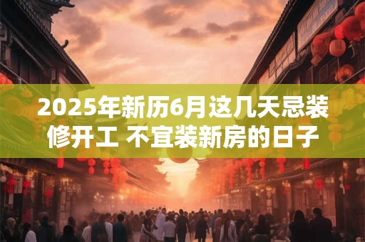2025年新历6月这几天忌装修开工 不宜装新房的日子