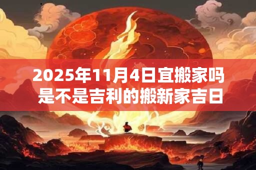 2025年11月4日宜搬家吗 是不是吉利的搬新家吉日