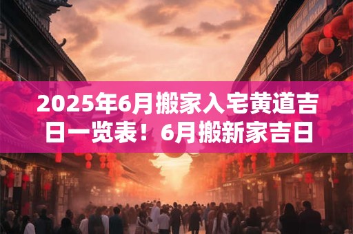 2025年6月搬家入宅黄道吉日一览表!6月搬新家吉日查询 2025年6月搬家入宅黄道吉日一览表!6月搬新家吉日查询