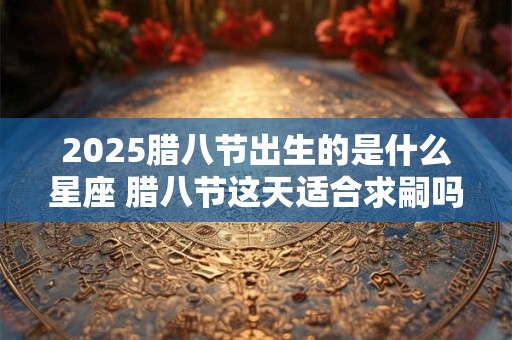 2025腊八节出生的是什么星座 腊八节这天适合求嗣吗