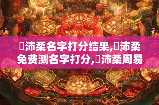 劉沛柔名字打分结果,劉沛柔免费测名字打分,劉沛柔周易免费测名字打分