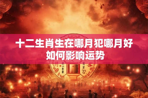 十二生肖生在哪月犯哪月好 如何影响运势