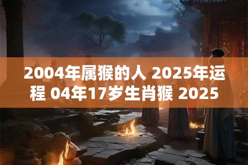 2004年属猴的人 2025年运程 04年17岁生肖猴 2025年运势