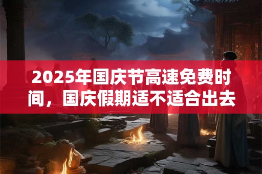2025年国庆节高速免费时间，国庆假期适不适合出去玩？