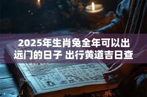2025年生肖兔全年可以出远门的日子 出行黄道吉日查询