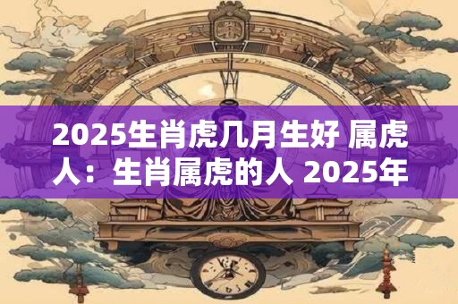 2025生肖虎几月生好 属虎人：生肖属虎的人 2025年什么月份怀孕好