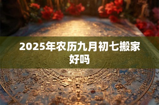 2025年农历九月初七搬家好吗 2025年农历九月初七搬家好吗