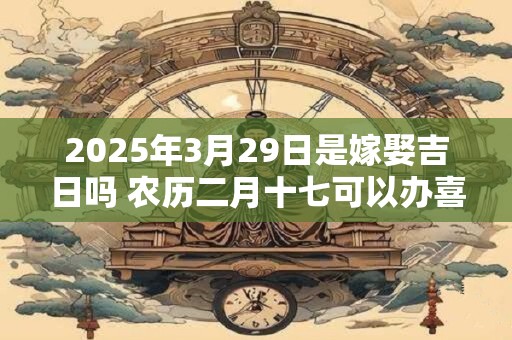 2025年3月29日是嫁娶吉日吗 农历二月十七可以办喜酒吗
