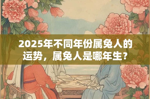2025年不同年份属兔人的运势，属兔人是哪年生？