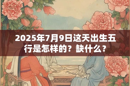 2025年7月9日这天出生五行是怎样的？缺什么？
