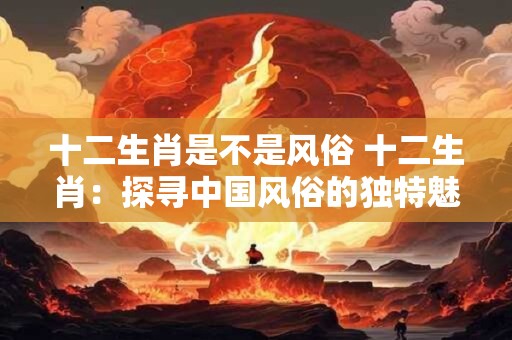 十二生肖是不是风俗 十二生肖：探寻中国风俗的独特魅力