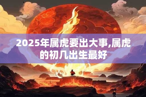 2025年属虎要出大事,属虎的初几出生最好