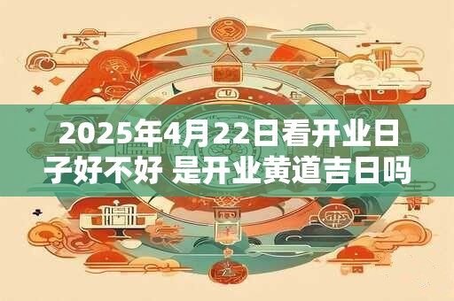 2025年4月22日看开业日子好不好 是开业黄道吉日吗