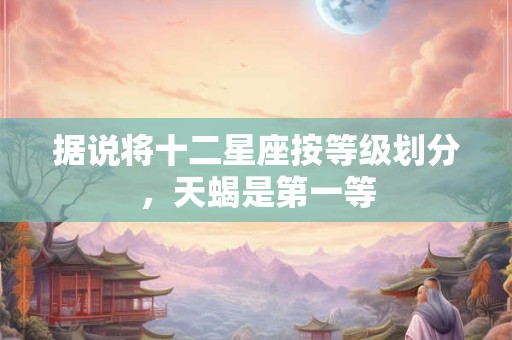 据说将十二星座按等级划分，天蝎是第一等
