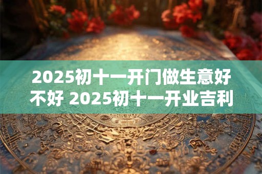 2025初十一开门做生意好不好 2025初十一开业吉利吗