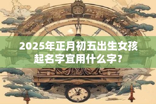 2025年正月初五出生女孩起名字宜用什么字？