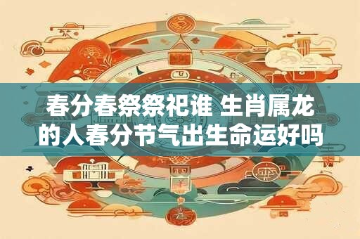 春分春祭祭祀谁 生肖属龙的人春分节气出生命运好吗
