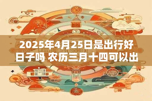 2025年4月25日是出行好日子吗 农历三月十四可以出远门吗