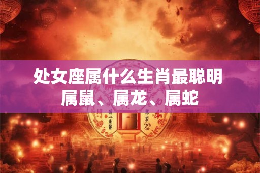处女座属什么生肖最聪明 属鼠、属龙、属蛇