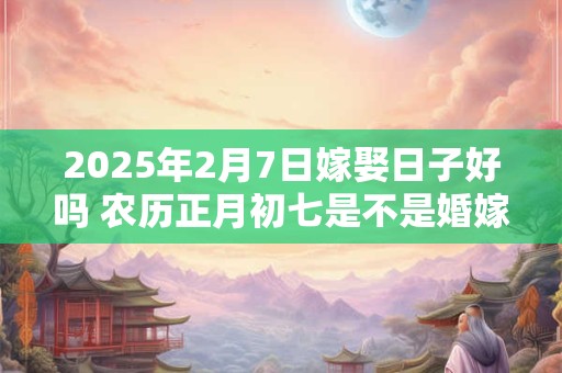 2025年2月7日嫁娶日子好吗 农历正月初七是不是婚嫁吉日