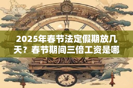 2025年春节法定假期放几天？春节期间三倍工资是哪几天？