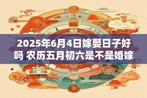 2025年6月4日嫁娶日子好吗 农历五月初六是不是婚嫁吉日