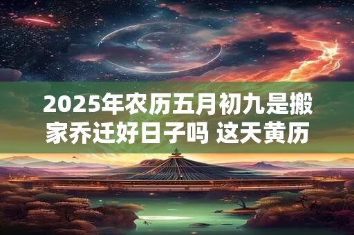 2025年农历五月初九是搬家乔迁好日子吗 这天黄历宜忌