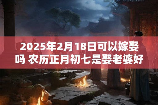 2025年2月18日可以嫁娶吗 农历正月初七是娶老婆好日子吗