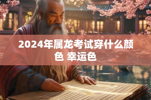 2024年属龙考试穿什么颜色 幸运色