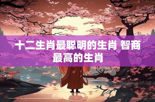十二生肖最聪明的生肖 智商最高的生肖
