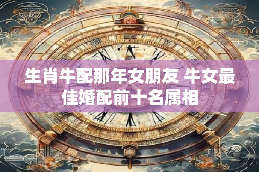 生肖牛配那年女朋友 牛女最佳婚配前十名属相