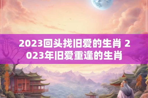 2023回头找旧爱的生肖 2023年旧爱重逢的生肖