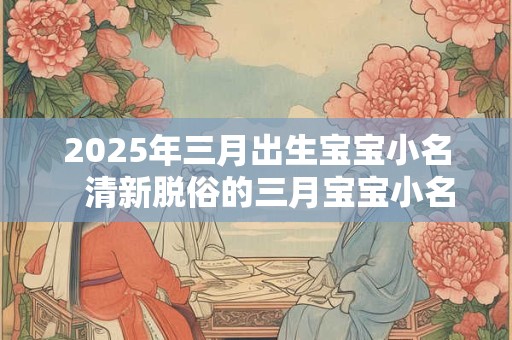 2025年三月出生宝宝小名   清新脱俗的三月宝宝小名合集