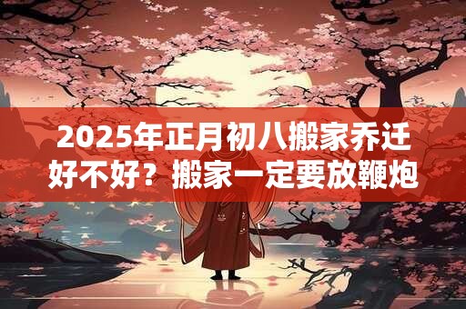 2025年正月初八搬家乔迁好不好？搬家一定要放鞭炮吗？