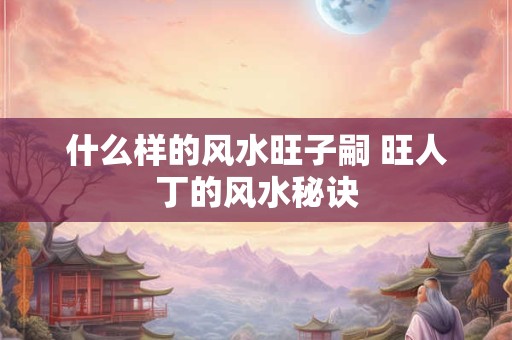 什么样的风水旺子嗣 旺人丁的风水秘诀