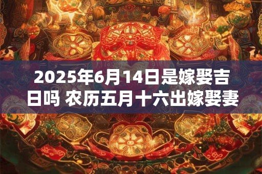 2025年6月14日是嫁娶吉日吗 农历五月十六出嫁娶妻如何