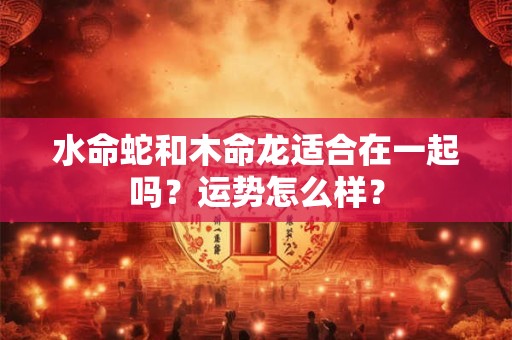 水命蛇和木命龙适合在一起吗？运势怎么样？