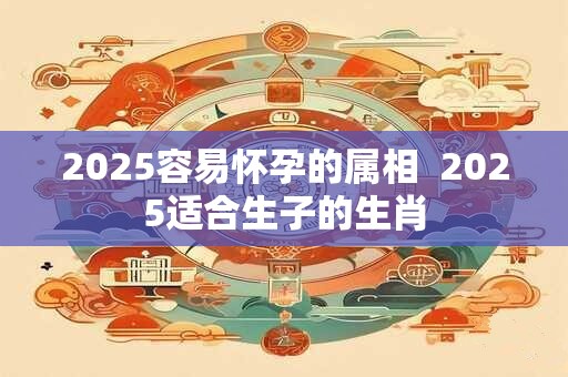 2025容易怀孕的属相  2025适合生子的生肖