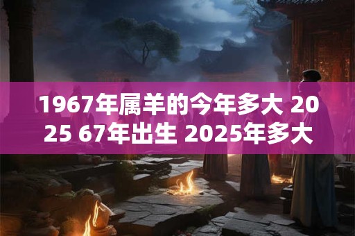 1967年属羊的今年多大 2025 67年出生 2025年多大年龄