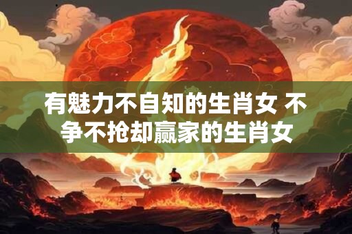 有魅力不自知的生肖女 不争不抢却赢家的生肖女