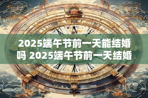 2025端午节前一天能结婚吗 2025端午节前一天结婚吉利吗