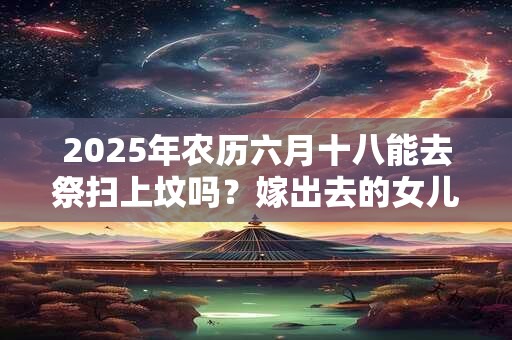 2025年农历六月十八能去祭扫上坟吗？嫁出去的女儿上坟对谁不好？