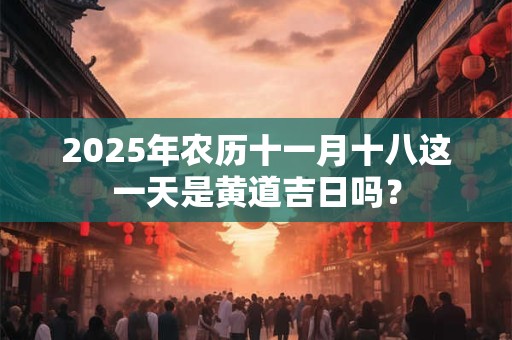 2025年农历十一月十八这一天是黄道吉日吗？
