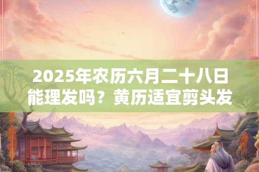 2025年农历六月二十八日能理发吗？黄历适宜剪头发吗