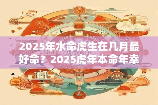 2025年水命虎生在几月最好命？2025虎年本命年幸运色有哪些？